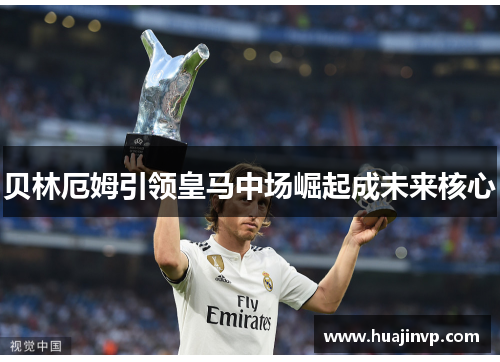 贝林厄姆引领皇马中场崛起成未来核心