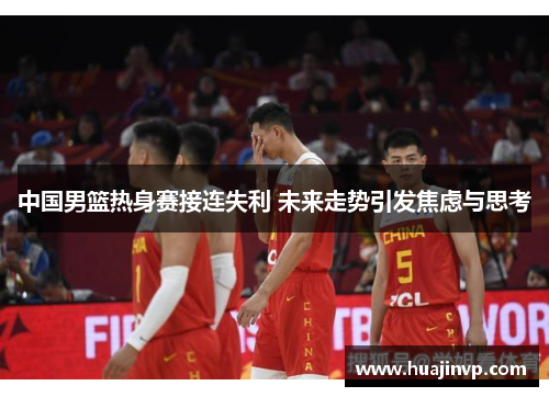 中国男篮热身赛接连失利 未来走势引发焦虑与思考